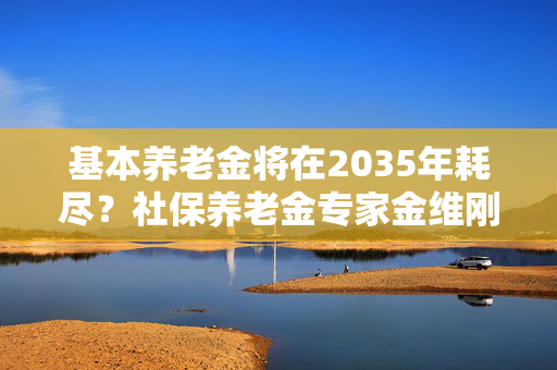 基本养老金将在2035年耗尽？社保养老金专家金维刚：属于误解、误读和误导