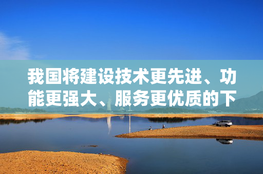 我国将建设技术更先进、功能更强大、服务更优质的下一代北斗系统