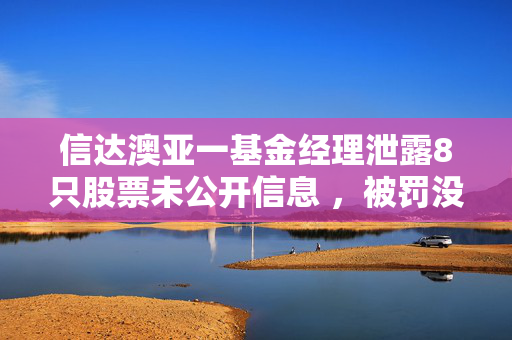 信达澳亚一基金经理泄露8只股票未公开信息 ，被罚没154万元