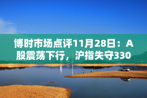 博时市场点评11月28日：A股震荡下行，沪指失守3300点