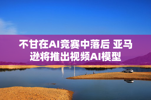 不甘在AI竞赛中落后 亚马逊将推出视频AI模型