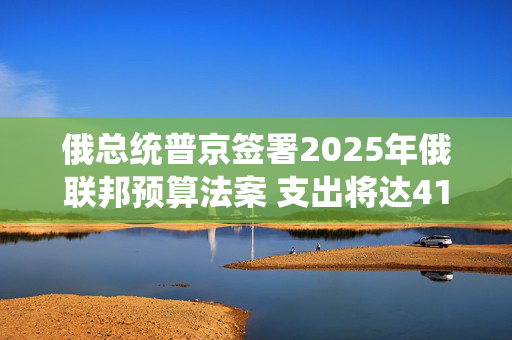 俄总统普京签署2025年俄联邦预算法案 支出将达41万亿卢布