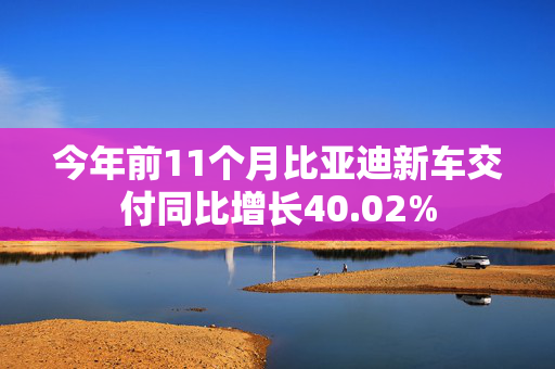 今年前11个月比亚迪新车交付同比增长40.02%