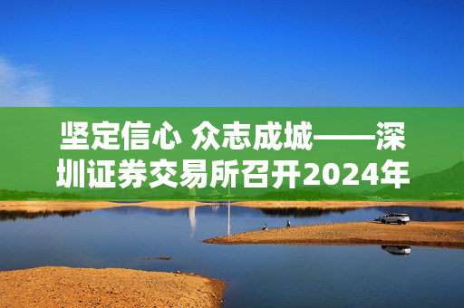 坚定信心 众志成城——深圳证券交易所召开2024年会员大会