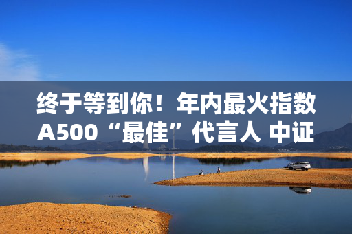 终于等到你！年内最火指数A500“最佳”代言人 中证A500ETF华宝（563500）