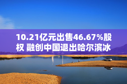 10.21亿元出售46.67%股权 融创中国退出哈尔滨冰雪大世界