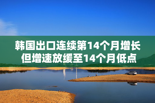 韩国出口连续第14个月增长 但增速放缓至14个月低点 美国需求减弱