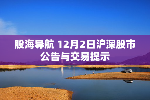 股海导航 12月2日沪深股市公告与交易提示