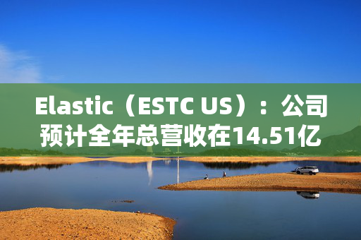 Elastic（ESTC US）：公司预计全年总营收在14.51亿美元至14.57亿美元之间