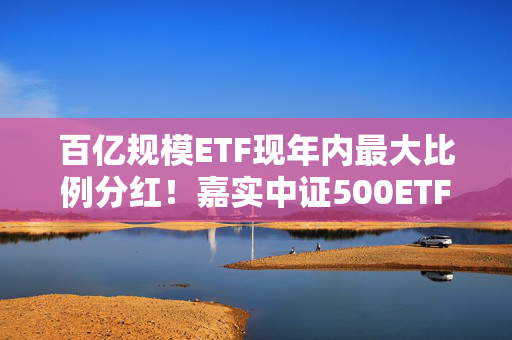 百亿规模ETF现年内最大比例分红！嘉实中证500ETF（159922）超慷慨