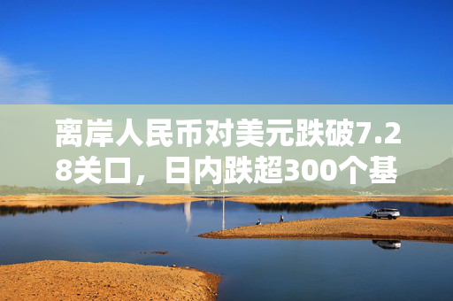 离岸人民币对美元跌破7.28关口，日内跌超300个基点