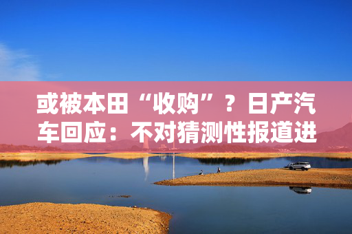 或被本田“收购”？日产汽车回应：不对猜测性报道进行评论