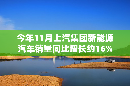 今年11月上汽集团新能源汽车销量同比增长约16%