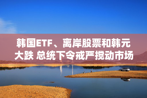 韩国ETF、离岸股票和韩元大跌 总统下令戒严搅动市场