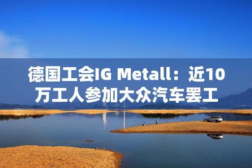 德国工会IG Metall：近10万工人参加大众汽车罢工