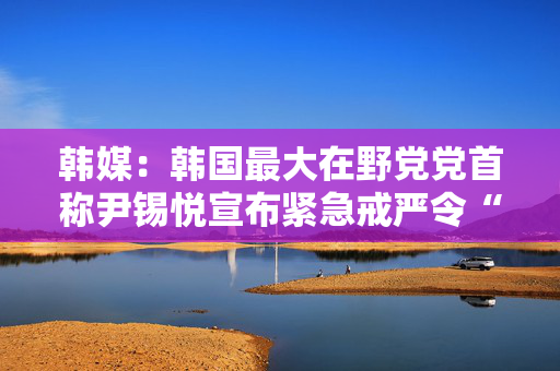 韩媒：韩国最大在野党党首称尹锡悦宣布紧急戒严令“违宪”且“违背国民意愿”