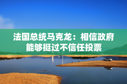 法国总统马克龙：相信政府能够挺过不信任投票