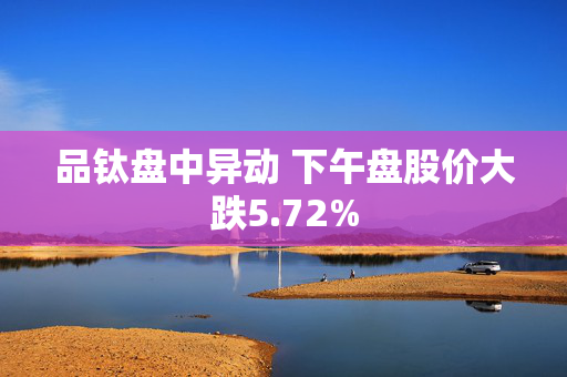 品钛盘中异动 下午盘股价大跌5.72%