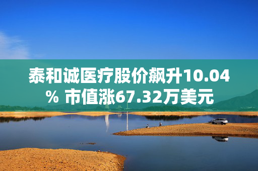 泰和诚医疗股价飙升10.04% 市值涨67.32万美元