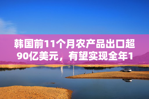 韩国前11个月农产品出口超90亿美元，有望实现全年100亿美元目标