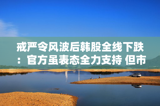 戒严令风波后韩股全线下跌：官方虽表态全力支持 但市场情绪已转悲观