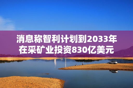 消息称智利计划到2033年在采矿业投资830亿美元