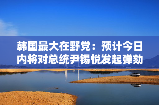 韩国最大在野党：预计今日内将对总统尹锡悦发起弹劾