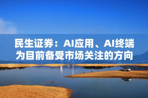 民生证券：AI应用、AI终端为目前备受市场关注的方向