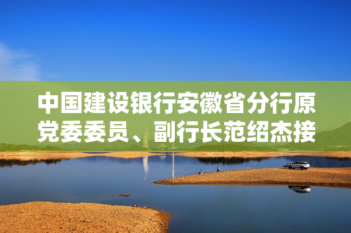 中国建设银行安徽省分行原党委委员、副行长范绍杰接受纪律审查和监察调查