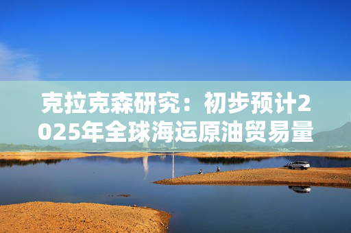 克拉克森研究：初步预计2025年全球海运原油贸易量增长2.7%