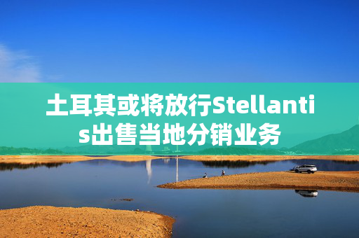 土耳其或将放行Stellantis出售当地分销业务