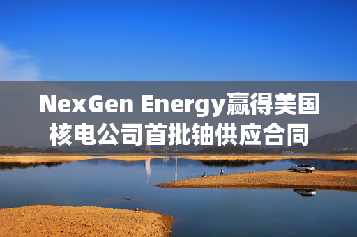 NexGen Energy赢得美国核电公司首批铀供应合同