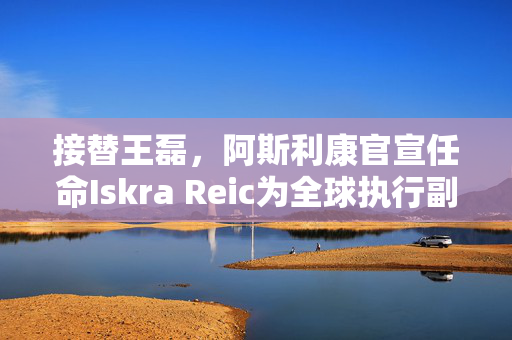 接替王磊，阿斯利康官宣任命Iskra Reic为全球执行副总裁、国际业务负责人