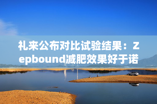 礼来公布对比试验结果：Zepbound减肥效果好于诺和诺德Wegovy