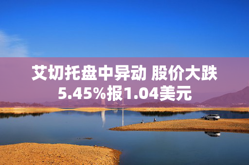 艾切托盘中异动 股价大跌5.45%报1.04美元