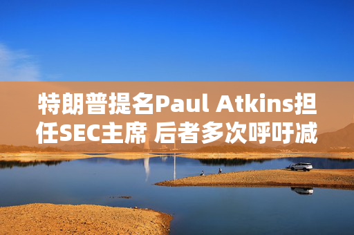 特朗普提名Paul Atkins担任SEC主席 后者多次呼吁减少对加密货币监管