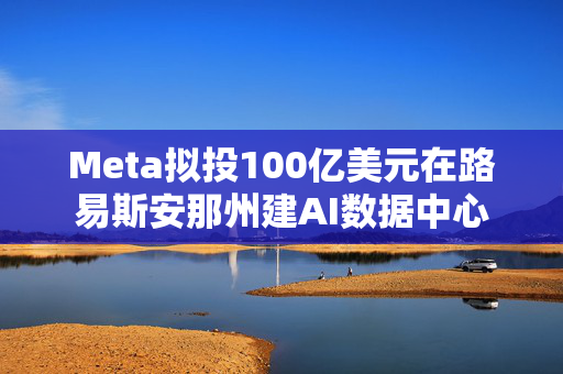 Meta拟投100亿美元在路易斯安那州建AI数据中心