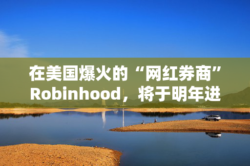 在美国爆火的“网红券商”Robinhood，将于明年进军亚洲市场