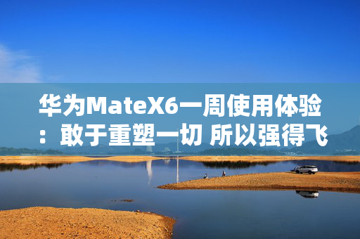 华为MateX6一周使用体验：敢于重塑一切 所以强得飞起