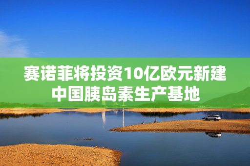 赛诺菲将投资10亿欧元新建中国胰岛素生产基地