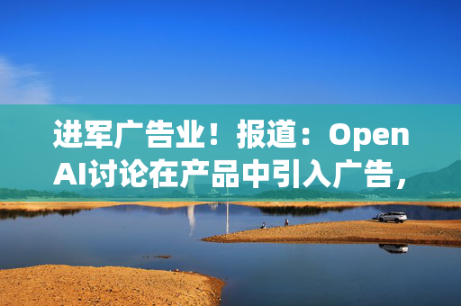 进军广告业！报道：OpenAI讨论在产品中引入广告，寻求新收入来源