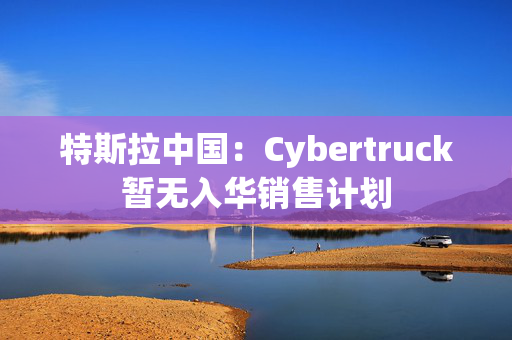 特斯拉中国：Cybertruck暂无入华销售计划