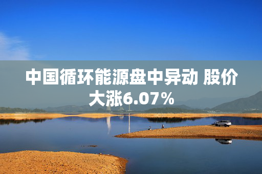 中国循环能源盘中异动 股价大涨6.07%