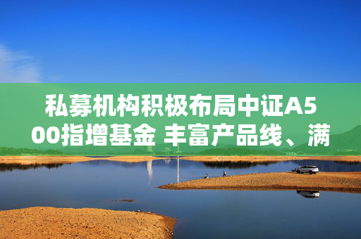 私募机构积极布局中证A500指增基金 丰富产品线、满足投资者需求为主因