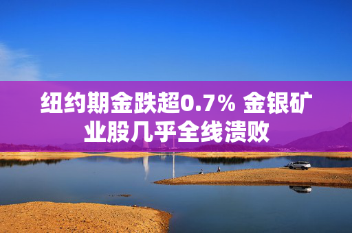 纽约期金跌超0.7% 金银矿业股几乎全线溃败