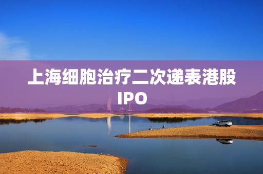 上海细胞治疗二次递表港股IPO