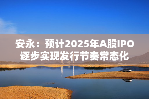 安永：预计2025年A股IPO逐步实现发行节奏常态化