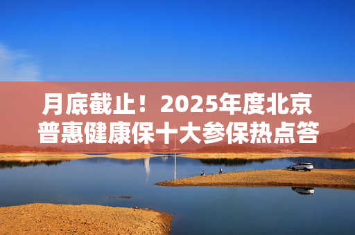 月底截止！2025年度北京普惠健康保十大参保热点答疑