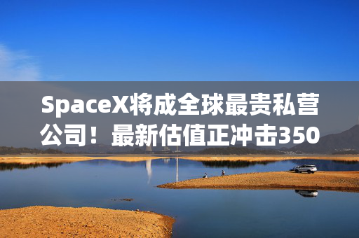 SpaceX将成全球最贵私营公司！最新估值正冲击3500亿美元