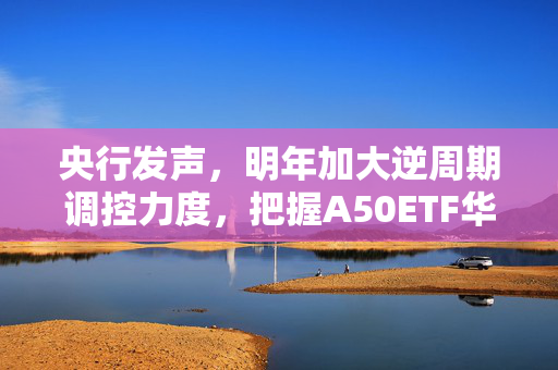 央行发声，明年加大逆周期调控力度，把握A50ETF华宝（159596）低位配置机遇